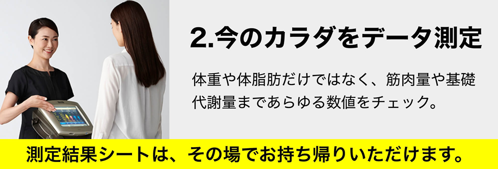 2.今のカラダをデータ測定 体重や体脂肪だけではなく、筋肉量や基礎代謝量まであらゆる数値をチェック。測定結果シートは、その場でお持ち帰りいただけます。