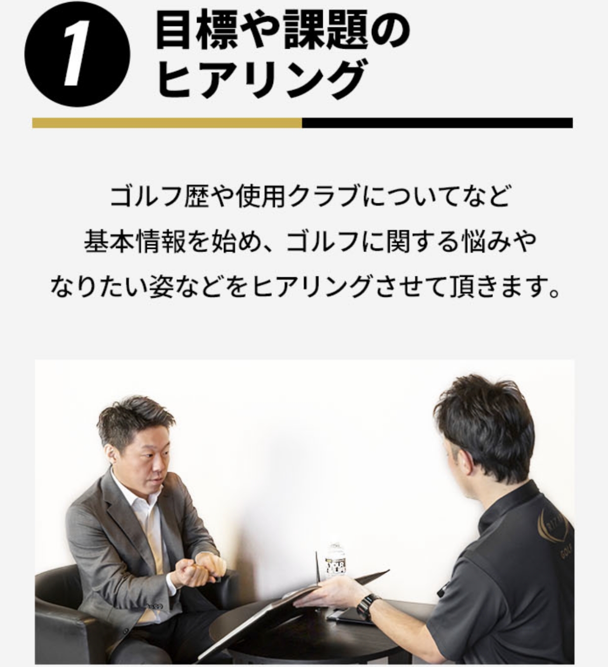 1.目標や課題のヒアリング ゴルフ歴や使用クラブについてなど基本情報を始め、ゴルフに関する悩みやなりたい姿などをヒアリングさせていただきます。