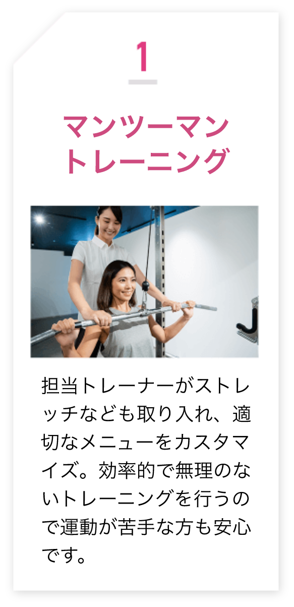 1.マンツーマントレーニング 担当トレーナーがストレ ッチなども取り入れ、適切なメニューをカスタマイズ。効率的で無理のないトレーニングを行うので運動が苦手な方も安心です。