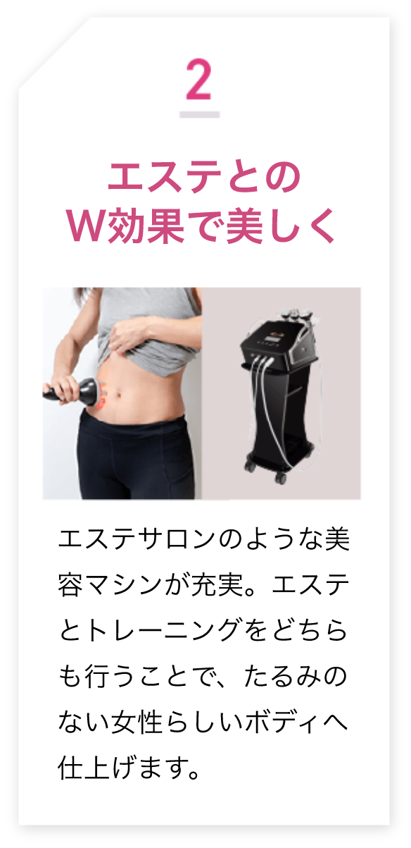 2.エステとのW効果で美しく エステサロンのような美 容マシンが充実。エステとトレーニングをどちらも行うことで、たるみのない女性らしいボディ仕上げます。