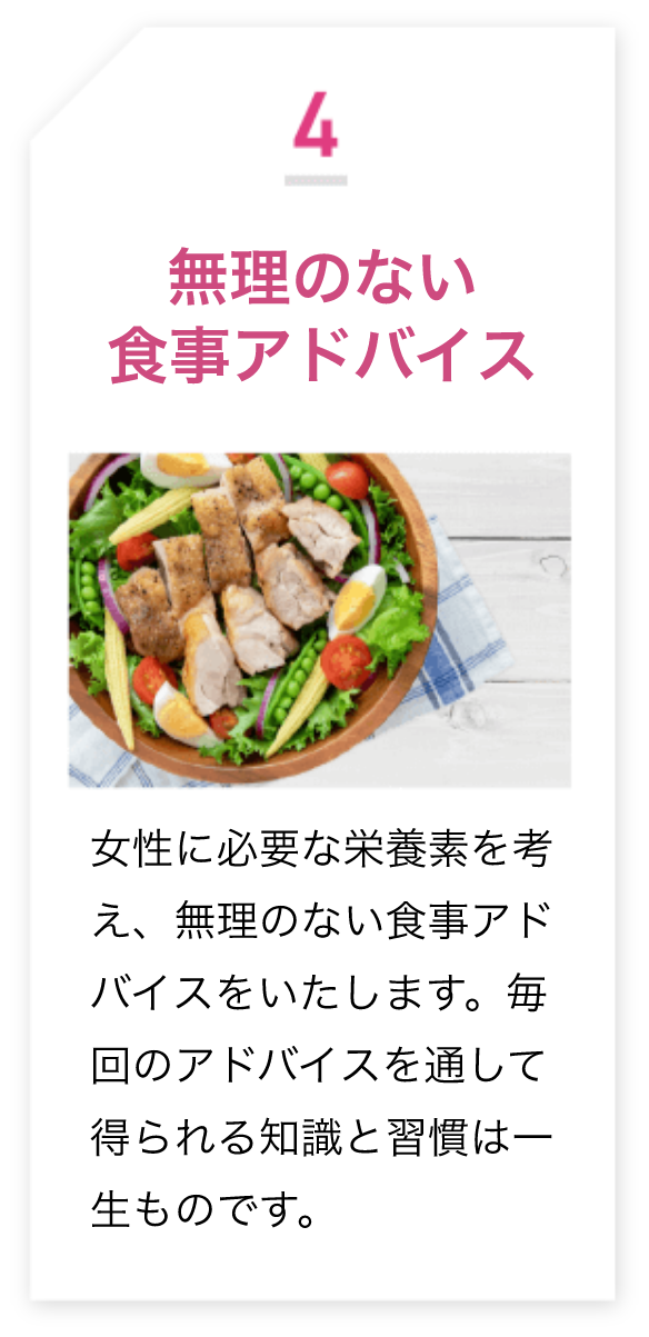 4.無理のない食事アドバイス 女性に必要な栄養素を考 え、無理のない食事アドバイスをいたします。毎回のアドバイスを通して得られる知識と習慣は一生ものです。