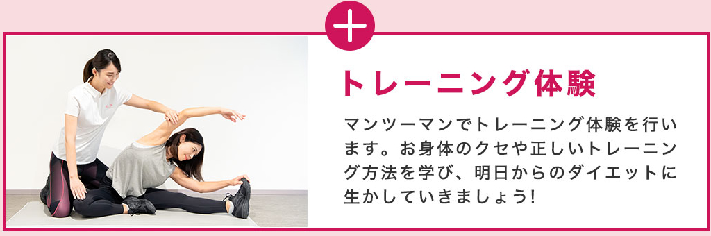 トレーニング体験 マンツーマンでトレーニング体験を行います。お身体のクセや正しいトレーニング方法を学び、明日からのダイエットに生かしていきましょう！