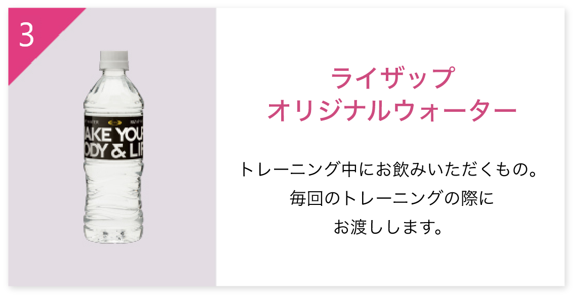 3.ライザップオリジナルウォーター トレーニング中にお飲みいただくもの。毎回のトレーニングの際にお渡しします。